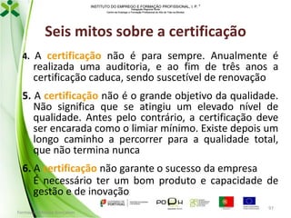 INSTITUTO DO EMPREGO E FORMAÇÃO PROFISSIONAL, I. P. 
Delegação Regional Norte
Centro de Emprego e Formação Profissional do Alto de Trás-os-Montes

Seis mitos sobre a certificação
4. A certificação não é para sempre. Anualmente é

realizada uma auditoria, e ao fim de três anos a
certificação caduca, sendo suscetível de renovação

5. A certificação não é o grande objetivo da qualidade.
Não significa que se atingiu um elevado nível de
qualidade. Antes pelo contrário, a certificação deve
ser encarada como o limiar mínimo. Existe depois um
longo caminho a percorrer para a qualidade total,
que não termina nunca

6. A certificação não garante o sucesso da empresa
É necessário ter um bom produto e capacidade de
gestão e de inovação
Formador: Mónica Gonçalves

97

 