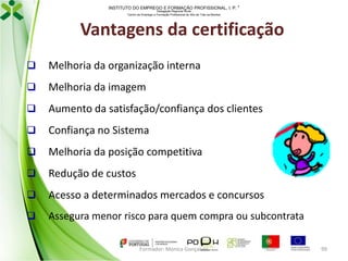 INSTITUTO DO EMPREGO E FORMAÇÃO PROFISSIONAL, I. P. 
Delegação Regional Norte
Centro de Emprego e Formação Profissional do Alto de Trás-os-Montes

Vantagens da certificação


Melhoria da organização interna



Melhoria da imagem



Aumento da satisfação/confiança dos clientes



Confiança no Sistema



Melhoria da posição competitiva



Redução de custos



Acesso a determinados mercados e concursos



Assegura menor risco para quem compra ou subcontrata
Formador: Mónica Gonçalves

99

 