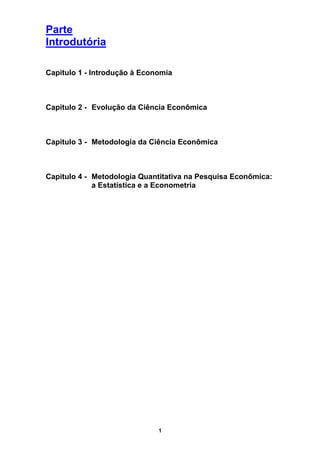 Parte
Introdutória

Capitulo 1 - Introdução à Economia



Capitulo 2 - Evolução da Ciência Econômica



Capitulo 3 - Metodologia da Ciência Econômica



Capitulo 4 - Metodologia Quantitativa na Pesquisa Econômica:
             a Estatística e a Econometria




                              1
 