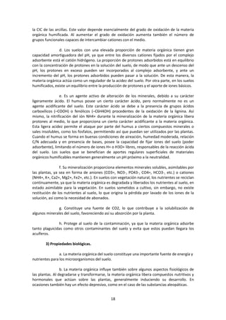 la CIC de las arcillas. Este valor depende esencialmente del grado de oxidación de la materia 
orgánica humificada. Al aumentar el grado de oxidación aumenta también el número de 
grupos funcionales capaces de intercambiar cationes con el medio. 
d. Los suelos con una elevada proporción de materia orgánica tienen gran 
capacidad amortiguadora del pH, ya que entre los diversos cationes fijados por el complejo 
adsorbente está el catión hidrógeno. La proporción de protones adsorbidos está en equilibrio 
con la concentración de protones en la solución del suelo, de modo que ante un descenso del 
pH, los protones en exceso pueden ser incorporados al complejo adsorbente, y ante un 
incremento del pH, los protones adsorbidos pueden pasar a la solución. De esta manera, la 
materia orgánica actúa como un regulador de la acidez del suelo. Por otra parte, en los suelos 
humificados, existe un equilibrio entre la producción de protones y el aporte de iones básicos. 
e. Es un agente activo de alteración de los minerales, debido a su carácter 
ligeramente ácido. El humus posee un cierto carácter ácido, pero normalmente no es un 
agente acidificante del suelo. Este carácter ácido se debe a la presencia de grupos ácidos 
carboxílicos (–COOH) o fenólicos (–C6H4OH) procedentes de la oxidación de la lignina. Así 
mismo, la nitrificación del ión NH4+ durante la mineralización de la materia orgánica libera 
protones al medio, lo que proporciona un cierto carácter acidificante a la materia orgánica. 
Esta ligera acidez permite el ataque por parte del humus a ciertos compuestos minerales o 
sales insolubles, como los fosfatos, permitiendo así que puedan ser utilizados por las plantas. 
Cuando el humus se forma en buenas condiciones de aireación, humedad moderada, relación 
C/N adecuada y en presencia de bases, posee la capacidad de fijar iones del suelo (poder 
adsorbente), limitando el número de iones H+ o H3O+ libres, responsables de la reacción ácida 
del suelo. Los suelos que se benefician de aportes regulares superficiales de materiales 
orgánicos humificables mantienen generalmente un pH próximo a la neutralidad. 
f. Su mineralización proporciona elementos minerales solubles, asimilables por 
las plantas, ya sea en forma de aniones (CO3=, NO3-, PO43-, CO4=, HCO3-, etc.) o cationes 
(NH4+, K+, Ca2+, Mg2+, Fe2+, etc.). En suelos con vegetación natural, los nutrientes se reciclan 
continuamente, ya que la materia orgánica es degradada y liberados los nutrientes al suelo, en 
estado asimilable para la vegetación. En suelos sometidos a cultivo, sin embargo, no existe 
restitución de los nutrientes al suelo, lo que origina la pérdida por lavado de los iones de la 
solución, así como la necesidad de abonados. 
g. Constituye una fuente de CO2, lo que contribuye a la solubilización de 
algunos minerales del suelo, favoreciendo así su absorción por la planta. 
h. Protege al suelo de la contaminación, ya que la materia orgánica adsorbe 
tanto plaguicidas como otros contaminantes del suelo y evita que estos puedan llegara los 
acuíferos. 
18 
3) Propiedades biológicas. 
a. La materia orgánica del suelo constituye una importante fuente de energía y 
nutrientes para los microorganismos del suelo. 
b. La materia orgánica influye también sobre algunos aspectos fisiológicos de 
las plantas. Al degradarse y transformarse, la materia orgánica libera compuestos nutritivos y 
hormonales que actúan sobre las plantas, generalmente induciendo su desarrollo. En 
ocasiones también hay un efecto depresivo, como en el caso de las substancias aleopáticas. 
 