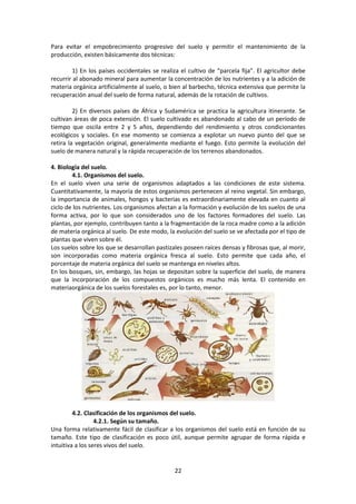 Para evitar el empobrecimiento progresivo del suelo y permitir el mantenimiento de la 
producción, existen básicamente dos técnicas: 
1) En los países occidentales se realiza el cultivo de “parcela fija”. El agricultor debe 
recurrir al abonado mineral para aumentar la concentración de los nutrientes y a la adición de 
materia orgánica artificialmente al suelo, o bien al barbecho, técnica extensiva que permite la 
recuperación anual del suelo de forma natural, además de la rotación de cultivos. 
2) En diversos países de África y Sudamérica se practica la agricultura itinerante. Se 
cultivan áreas de poca extensión. El suelo cultivado es abandonado al cabo de un período de 
tiempo que oscila entre 2 y 5 años, dependiendo del rendimiento y otros condicionantes 
ecológicos y sociales. En ese momento se comienza a explotar un nuevo punto del que se 
retira la vegetación original, generalmente mediante el fuego. Esto permite la evolución del 
suelo de manera natural y la rápida recuperación de los terrenos abandonados. 
22 
4. Biología del suelo. 
4.1. Organismos del suelo. 
En el suelo viven una serie de organismos adaptados a las condiciones de este sistema. 
Cuantitativamente, la mayoría de estos organismos pertenecen al reino vegetal. Sin embargo, 
la importancia de animales, hongos y bacterias es extraordinariamente elevada en cuanto al 
ciclo de los nutrientes. Los organismos afectan a la formación y evolución de los suelos de una 
forma activa, por lo que son considerados uno de los factores formadores del suelo. Las 
plantas, por ejemplo, contribuyen tanto a la fragmentación de la roca madre como a la adición 
de materia orgánica al suelo. De este modo, la evolución del suelo se ve afectada por el tipo de 
plantas que viven sobre él. 
Los suelos sobre los que se desarrollan pastizales poseen raíces densas y fibrosas que, al morir, 
son incorporadas como materia orgánica fresca al suelo. Esto permite que cada año, el 
porcentaje de materia orgánica del suelo se mantenga en niveles altos. 
En los bosques, sin, embargo, las hojas se depositan sobre la superficie del suelo, de manera 
que la incorporación de los compuestos orgánicos es mucho más lenta. El contenido en 
materiaorgánica de los suelos forestales es, por lo tanto, menor. 
4.2. Clasificación de los organismos del suelo. 
4.2.1. Según su tamaño. 
Una forma relativamente fácil de clasificar a los organismos del suelo está en función de su 
tamaño. Este tipo de clasificación es poco útil, aunque permite agrupar de forma rápida e 
intuitiva a los seres vivos del suelo. 
 