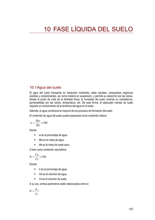 103
10 FASE LÍQUIDA DEL SUELO
10.1Agua del suelo
El agua del suelo transporta en disolución nutrientes, sales solubles, compuestos orgánicos
solubles y contaminantes, así como materia en suspensión, y permite su absorción por las raíces.
Desde el punto de vista de la fertilidad física, la humedad del suelo controla su consistencia,
penetrabilidad por las raíces, temperatura, etc. De esta forma, el adecuado manejo de suelo
requiere un conocimiento de la dinámica del agua en el suelo.
Además, el agua condiciona la mayoría de los procesos de formación del suelo.
El contenido de agua del suelo puede expresarse como contenido másico:
100×=
Ms
Mw
w
Donde
w es el porcentaje de agua.
Mw es la masa de agua.
Ms es la masa de suelo seco.
O bien como contenido volumétrico:
100×=
Vs
Vw
θ
Donde:
θ es el porcentaje de agua.
Vw es el volumen de agua.
Vs es el volumen de suelo.
A su vez, ambos parámetros están relacionados entre sí:
w
a
ρ
ρ
θ =
 