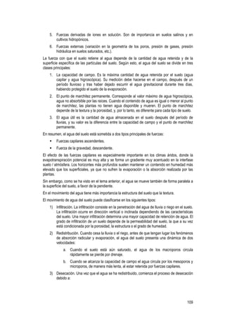 109
5. Fuerzas derivadas de iones en solución. Son de importancia en suelos salinos y en
cultivos hidropónicos.
6. Fuerzas externas (variación en la geometría de los poros, presión de gases, presión
hidráulica en suelos saturados, etc.).
La fuerza con que el suelo retiene al agua depende de la cantidad de agua retenida y de la
superficie específica de las partículas del suelo. Según esto, el agua del suelo se divide en tres
clases principales:
1. La capacidad de campo. Es la máxima cantidad de agua retenida por el suelo (agua
capilar y agua higroscópica). Su medición debe hacerse en el campo, después de un
período lluvioso y tras haber dejado escurrir el agua gravitacional durante tres días,
habiendo protegido el suelo de la evaporación.
2. El punto de marchitez permanente. Corresponde al valor máximo de agua higroscópica,
agua no absorbible por las raíces. Cuando el contenido de agua es igual o menor al punto
de marchitez, las plantas no tienen agua disponible y mueren. El punto de marchitez
depende de la textura y la porosidad, y, por lo tanto, es diferente para cada tipo de suelo.
3. El agua útil es la cantidad de agua almacenada en el suelo después del período de
lluvias, y su valor es la diferencia entre la capacidad de campo y el punto de marchitez
permanente.
En resumen, el agua del suelo está sometida a dos tipos principales de fuerzas:
Fuerzas capilares ascendentes.
Fuerza de la gravedad, descendente.
El efecto de las fuerzas capilares es especialmente importante en los climas áridos, donde la
evapotranspiración potencial es muy alta y se forma un gradiente muy acentuado en la interfase
suelo / atmósfera. Los horizontes más profundos suelen mantener un contenido en humedad más
elevado que los superficiales, ya que no sufren la evaporación o la absorción realizada por las
plantas.
Sin embargo, como se ha visto en el tema anterior, el agua se mueve también de forma paralela a
la superficie del suelo, a favor de la pendiente.
En el movimiento del agua tiene más importancia la estructura del suelo que la textura.
El movimiento de agua del suelo puede clasificarse en los siguientes tipos:
1) Infiltración. La infiltración consiste en la penetración del agua de lluvia o riego en el suelo.
La infiltración ocurre en dirección vertical o inclinada dependiendo de las características
del suelo. Una mayor infiltración determina una mayor capacidad de retención de agua. El
grado de infiltración de un suelo depende de la permeabilidad del suelo, la que a su vez
está condicionada por la porosidad, la estructura o el grado de humedad.
2) Redistribución. Cuando cesa la lluvia o el riego, antes de que tengan lugar los fenómenos
de absorción radicular y evaporación, el agua del suelo presenta una dinámica de dos
velocidades:
a. Cuando el suelo está aún saturado, el agua de los macroporos circula
rápidamente se pierde por drenaje.
b. Cuando se alcanza la capacidad de campo el agua circula por los mesoporos y
microporos, de manera más lenta, al estar retenida por fuerzas capilares.
3) Desecación. Una vez que el agua se ha redistribuido, comienza el proceso de desecación
debido a:
 