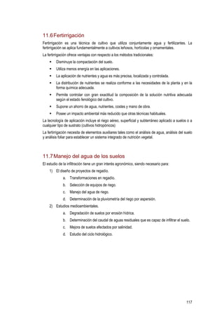 117
11.6Fertirrigación
Fertirrigación es una técnica de cultivo que utiliza conjuntamente agua y fertilizantes. La
fertirrigación se aplica fundamentalmente a cultivos leñosos, hortícolas y ornamentales.
La fertirrigación ofrece ventajas con respecto a los métodos tradicionales:
Disminuye la compactación del suelo.
Utiliza menos energía en las aplicaciones.
La aplicación de nutrientes y agua es más precisa, localizada y controlada.
La distribución de nutrientes se realiza conforme a las necesidades de la planta y en la
forma química adecuada.
Permite controlar con gran exactitud la composición de la solución nutritiva adecuada
según el estado fenológico del cultivo.
Supone un ahorro de agua, nutrientes, costes y mano de obra.
Posee un impacto ambiental más reducido que otras técnicas habituales.
La tecnología de aplicación incluye el riego aéreo, superficial y subterráneo aplicado a suelos o a
cualquier tipo de sustrato (cultivos hidropónicos)
La fertirrigación necesita de elementos auxiliares tales como el análisis de agua, análisis del suelo
y análisis foliar para establecer un sistema integrado de nutrición vegetal.
11.7Manejo del agua de los suelos
El estudio de la infiltración tiene un gran interés agronómico, siendo necesario para:
1) El diseño de proyectos de regadío.
a. Transformaciones en regadío.
b. Selección de equipos de riego.
c. Manejo del agua de riego.
d. Determinación de la pluviometría del riego por aspersión.
2) Estudios medioambientales.
a. Degradación de suelos por erosión hídrica.
b. Determinación del caudal de aguas residuales que es capaz de infiltrar el suelo.
c. Mejora de suelos afectados por salinidad.
d. Estudio del ciclo hidrológico.
 