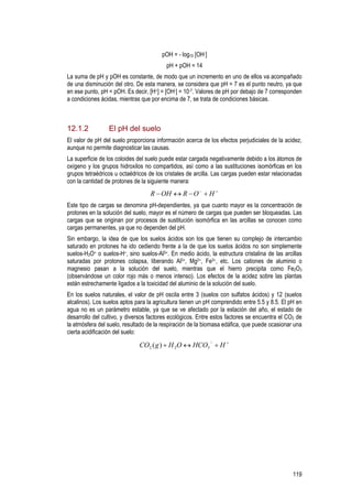 119
pOH = - log10 [OH-]
pH + pOH = 14
La suma de pH y pOH es constante, de modo que un incremento en uno de ellos va acompañado
de una disminución del otro. De esta manera, se considera que pH = 7 es el punto neutro, ya que
en ese punto, pH = pOH. Es decir, [H+] = [OH-] = 10-7. Valores de pH por debajo de 7 corresponden
a condiciones ácidas, mientras que por encima de 7, se trata de condiciones básicas.
12.1.2 El pH del suelo
El valor de pH del suelo proporciona información acerca de los efectos perjudiciales de la acidez,
aunque no permite diagnosticar las causas.
La superficie de los coloides del suelo puede estar cargada negativamente debido a los átomos de
oxígeno y los grupos hidroxilos no compartidos, así como a las sustituciones isomórficas en los
grupos tetraédricos u octaédricos de los cristales de arcilla. Las cargas pueden estar relacionadas
con la cantidad de protones de la siguiente manera:
+−
+−↔− HOROHR
Este tipo de cargas se denomina pH-dependientes, ya que cuanto mayor es la concentración de
protones en la solución del suelo, mayor es el número de cargas que pueden ser bloqueadas. Las
cargas que se originan por procesos de sustitución isomórfica en las arcillas se conocen como
cargas permanentes, ya que no dependen del pH.
Sin embargo, la idea de que los suelos ácidos son los que tienen su complejo de intercambio
saturado en protones ha ido cediendo frente a la de que los suelos ácidos no son simplemente
suelos-H3O+ o suelos-H+, sino suelos-Al3+. En medio ácido, la estructura cristalina de las arcillas
saturadas por protones colapsa, liberando Al3+, Mg2+, Fe3+, etc. Los cationes de aluminio o
magnesio pasan a la solución del suelo, mientras que el hierro precipita como Fe2O3
(observándose un color rojo más o menos intenso). Los efectos de la acidez sobre las plantas
están estrechamente ligados a la toxicidad del aluminio de la solución del suelo.
En los suelos naturales, el valor de pH oscila entre 3 (suelos con sulfatos ácidos) y 12 (suelos
alcalinos). Los suelos aptos para la agricultura tienen un pH comprendido entre 5.5 y 8.5. El pH en
agua no es un parámetro estable, ya que se ve afectado por la estación del año, el estado de
desarrollo del cultivo, y diversos factores ecológicos. Entre estos factores se encuentra el CO2 de
la atmósfera del suelo, resultado de la respiración de la biomasa edáfica, que puede ocasionar una
cierta acidificación del suelo:
+−
+↔+ HHCOOHgCO 322 )(
 