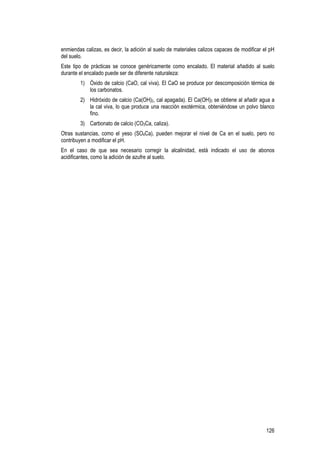126
enmiendas calizas, es decir, la adición al suelo de materiales calizos capaces de modificar el pH
del suelo.
Este tipo de prácticas se conoce genéricamente como encalado. El material añadido al suelo
durante el encalado puede ser de diferente naturaleza:
1) Óxido de calcio (CaO, cal viva). El CaO se produce por descomposición térmica de
los carbonatos.
2) Hidróxido de calcio (Ca(OH)2, cal apagada). El Ca(OH)2 se obtiene al añadir agua a
la cal viva, lo que produce una reacción exotérmica, obteniéndose un polvo blanco
fino.
3) Carbonato de calcio (CO3Ca, caliza).
Otras sustancias, como el yeso (SO4Ca), pueden mejorar el nivel de Ca en el suelo, pero no
contribuyen a modificar el pH.
En el caso de que sea necesario corregir la alcalinidad, está indicado el uso de abonos
acidificantes, como la adición de azufre al suelo.
 