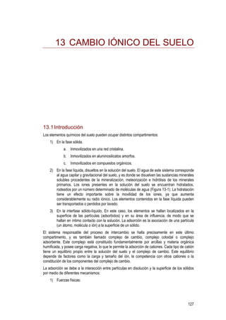 127
13 CAMBIO IÓNICO DEL SUELO
13.1Introducción
Los elementos químicos del suelo pueden ocupar distintos compartimentos:
1) En la fase sólida.
a. Inmovilizados en una red cristalina.
b. Inmovilizados en aluminosilicatos amorfos.
c. Inmovilizados en compuestos orgánicos.
2) En la fase líquida, disueltos en la solución del suelo. El agua de este sistema corresponde
al agua capilar y gravitacional del suelo, y es donde se disuelven las sustancias minerales
solubles procedentes de la mineralización, meteorización e hidrólisis de los minerales
primarios. Los iones presentes en la solución del suelo se encuentran hidratados,
rodeados por un número determinado de moléculas de agua (Figura 13-1). La hidratación
tiene un efecto importante sobre la movilidad de los iones, ya que aumenta
considerablemente su radio iónico. Los elementos contenidos en la fase líquida pueden
ser transportados o perdidos por lavado.
3) En la interfase sólido-líquido. En este caso, los elementos se hallan localizados en la
superficie de las partículas (adsorbidos) y en su área de influencia, de modo que se
hallan en íntimo contacto con la solución. La adsorción es la asociación de una partícula
(un átomo, molécula o ión) a la superficie de un sólido.
El sistema responsable del proceso de intercambio se halla precisamente en este último
compartimento, y es también llamado complejo de cambio, complejo coloidal o complejo
adsorbente. Este complejo está constituido fundamentalmente por arcillas y materia orgánica
humificada, y posee carga negativa, lo que le permite la adsorción de cationes. Cada tipo de catión
tiene un equilibrio propio entre la solución del suelo y el complejo de cambio. Este equilibrio
depende de factores como la carga y tamaño del ión, la competencia con otros cationes o la
constitución de los componentes del complejo de cambio.
La adsorción se debe a la interacción entre partículas en disolución y la superficie de los sólidos
por medio de diferentes mecanismos:
1) Fuerzas físicas:
 
