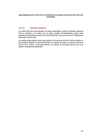 134
(aproximadamente entre 10 y 40 cm) y un horizonte Bt de acumulación de arcilla (en torno a 60 cm de
profundidad).
13.2.2 Cambio aniónico
Los suelos ácidos de zonas tropicales, los suelos desarrollados a partir de materiales volcánicos
(ricos en alofanas), o los suelos ricos en cargas variables (pH-dependientes) poseen cierta
capacidad de intercambiar aniones con la solución del suelo, lo que se conoce como Capacidad de
Intercambio Aniónico (CIA).
La caolinita puede presentar cierta carga positiva en las zonas de rotura de la lámina cristalina, lo
que permite la adsorción de aniones presentes en la solución del suelo. La adsorción de aniones
como el PO4
3-, el SO4
2- y otros puede afectar a la nutrición de las plantas, para las que no se
hallarán inmediatamente disponibles.
 