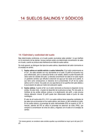 135
14 SUELOS SALINOS Y SÓDICOS
14.1Salinidad y sodicidad del suelo
Bajo determinadas condiciones, en el suelo pueden acumularse sales solubles1, lo que interfiere
en el crecimiento de las plantas. Aunque siempre existe una determinada concentración de sales
en el suelo, cuando se produce esta interferencia se habla de suelos salinos.
De modo general, se distinguen dos tipos de suelos salinos, dependiendo del catión dominante en
el complejo de cambio.
1) Suelos salinos en sentido estricto o suelos halomorfos. Si el catión predominante es
el Ca2+, las sales solubles son muy abundantes en el suelo. El perfil se encuentra muy
poco diferenciado, pero su estructura tiende a ser estable, debido al poder floculante del
calcio sobre los coloides del suelo. La elevada concentración de sales en el suelo origina
un gradiente osmótico que dificulta la absorción de agua por las raíces de la planta, lo
que tiene como consecuencia un descenso de la productividad. El pH de los suelos
salinos es 8.5 o menor. Se puede ver una capa blanca en la superficie del suelo debida a
la acumulación de sales por medio de la elevación capilar.
2) Suelos sódicos. Cuando el Na+ es el catión dominante se favorece la dispersión de las
arcillas. De este modo, el grado de desarrollo de la estructura es bajo. Por otra parte, la
hidrólisis de las arcillas sódicas conduce a la alcalinización del perfil, y esta provoca
intensa alteración mineral. El perfil queda bien diferenciado desde el punto de vista
morfológico.
El valor de pH oscila entre 8.5 y 10.0. Los suelos sódicos tienen pequeñas cantidades de
las sales que se encuentran en los suelos salinos, pero tienen un alto contenido en sodio.
En los suelos sódicos, el porcentaje de sodio intercambiable (PSI) es superior al 15%. A
menudo, además del PSI se utiliza el porcentaje de adsorción de sodio (PAS), que
compara la concentración de iones de calcio y magnesio con el sodio en el complejo de
cambio:
1 De manera general, se consideran sales solubles aquellas cuya solubilidad es mayor que la del yeso (2.41
g/l).
 