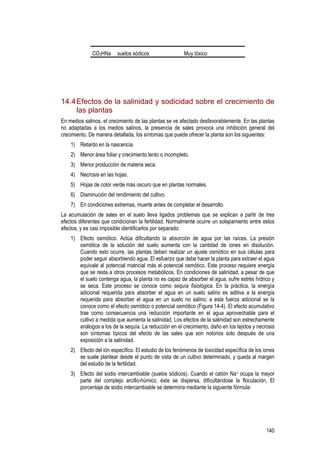 140
CO3HNa suelos sódicos Muy tóxico
14.4Efectos de la salinidad y sodicidad sobre el crecimiento de
las plantas
En medios salinos, el crecimiento de las plantas se ve afectado desfavorablemente. En las plantas
no adaptadas a los medios salinos, la presencia de sales provoca una inhibición general del
crecimiento. De manera detallada, los síntomas que puede ofrecer la planta son los siguientes:
1) Retardo en la nascencia.
2) Menor área foliar y crecimiento lento o incompleto.
3) Menor producción de materia seca.
4) Necrosis en las hojas.
5) Hojas de color verde más oscuro que en plantas normales.
6) Disminución del rendimiento del cultivo.
7) En condiciones extremas, muerte antes de completar el desarrollo.
La acumulación de sales en el suelo lleva ligados problemas que se explican a partir de tres
efectos diferentes que condicionan la fertilidad. Normalmente ocurre un solapamiento entre estos
efectos, y es casi imposible identificarlos por separado:
1) Efecto osmótico. Actúa dificultando la absorción de agua por las raíces. La presión
osmótica de la solución del suelo aumenta con la cantidad de iones en disolución.
Cuando esto ocurre, las plantas deben realizar un ajuste osmótico en sus células para
poder seguir absorbiendo agua. El esfuerzo que debe hacer la planta para extraer el agua
equivale al potencial matricial más el potencial osmótico. Este proceso requiere energía
que se resta a otros procesos metabólicos. En condiciones de salinidad, a pesar de que
el suelo contenga agua, la planta no es capaz de absorber el agua, sufre estrés hídrico y
se seca. Este proceso se conoce como sequía fisiológica. En la práctica, la energía
adicional requerida para absorber el agua en un suelo salino es aditiva a la energía
requerida para absorber el agua en un suelo no salino; a esta fuerza adicional se la
conoce como el efecto osmótico o potencial osmótico (Figura 14-4). El efecto acumulativo
trae como consecuencia una reducción importante en el agua aprovechable para el
cultivo a medida que aumenta la salinidad. Los efectos de la salinidad son estrechamente
análogos a los de la sequía. La reducción en el crecimiento, daño en los tejidos y necrosis
son síntomas típicos del efecto de las sales que son notorios solo después de una
exposición a la salinidad.
2) Efecto del ión específico. El estudio de los fenómenos de toxicidad específica de los iones
se suele plantear desde el punto de vista de un cultivo determinado, y queda al margen
del estudio de la fertilidad.
3) Efecto del sodio intercambiable (suelos sódicos). Cuando el catión Na+ ocupa la mayor
parte del complejo arcillo-húmico, éste se dispersa, dificultándose la floculación. El
porcentaje de sodio intercambiable se determina mediante la siguiente fórmula:
 