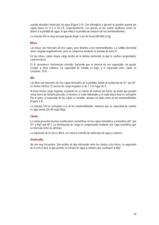 22
cuando absorben moléculas de agua (Figura 2-4). Con etilenglicol o glicerol se pueden separar las
capas hasta en 17.2 ó 18.3 Å, respectivamente. Las grietas en los suelos arcillosos secos se
deben a la pérdida de agua, lo que induce la pérdida de volumen de las montmorillonitas.
La relación S/V es muy elevada (puede llegar a ser de hasta 600-800 m2/g).
Micas
Las micas son minerales de tres capas, pero distintos a las montmorillonitas. La celdilla elemental
viene cargada negativamente, pero se compensa mediante la entrada de iones K+.
En las micas, existe mayor carga dentro de la lámina elemental, lo que le confiere propiedades
características.
El K+ permanece fuertemente retenido, haciendo que el mineral no sea expansible, no pueda
recoger a otros cationes. La capacidad de cambio es baja, y el espaciado entre capas es
constante: 10 Å.
Ilita
Las ilitas son minerales de tres capas derivados de la pirofilita, donde la sustitución de Si4+ por Al3+
es menos intensa. El exceso de carga negativa es de 1.3 en lugar de 2.
Al tener menor carga negativa, el potasio no se retiene de manera tan fuerte, de modo que pueden
entrar iones de tamaño parecido, o menores si están hidratados y el radio iónico total es semejante
Por lo tanto, el espaciado de las capas es variable, aunque no tanto como en las montmorillonitas
(Figura 2-4).
La relación S/V es semejante a la de las montmorillonitas, mientras que su capacidad de cambio
es algo menor (20-40 meq/100g).
Clorita
La clorita presenta muchas sustituciones isomórficas en las capas tetraédrica y octaédrica (Al3+ por
Si4+ y Mg2+ por Al3+). La disminución de carga es compensada mediante una capa octaédrica que
se intercala entre las láminas.
La expansión de la red es difícil, así como la entrada de moléculas de agua y cationes.
Vermiculita
No son muy frecuentes. Son arcillas de tipo intermedio entre las cloritas y las micas. La expansión
de la red es fácil, lo que permite la entrada de agua y cationes que sustituyen al Mg2+.
 