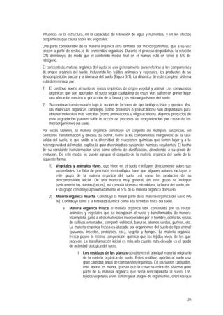 26
influencia en la estructura, en la capacidad de retención de agua y nutrientes, y en los efectos
bioquímicos que causa sobre los vegetales.
Una parte considerable de la materia orgánica está formada por microorganismos, que a su vez
crecen a partir de restos, o de enmiendas orgánicas. Durante el proceso degradativo, la relación
C/N disminuye, de modo que el contenido medio final en el humus está en torno al 5% de
nitrógeno.
El concepto de materia orgánica del suelo se usa generalmente para referirse a los componentes
de origen orgánico del suelo, incluyendo los tejidos animales y vegetales, los productos de su
descomposición parcial y la biomasa del suelo (Figura 3-1). La dinámica de este complejo sistema
está determinada por:
1) El continuo aporte al suelo de restos orgánicos de origen vegetal y animal. Los compuestos
orgánicos que son aportados al suelo según cualquiera de estas vías sufren en primer lugar
una alteración mecánica, por acción de la fauna y los microorganismos del suelo.
2) Su continua transformación bajo la acción de factores de tipo biológico,físico y químico. Así,
las moléculas orgánicas complejas (como proteínas o polisacáridos) son degradadas para
obtener moléculas más sencillas (como aminoácidos u oligosacáridos). Algunos productos de
esta degradación pueden sufrir la acción de procesos de reorganización por causa de los
microorganismos del suelo.
Por estas razones, la materia orgánica constituye un conjunto de múltiples sustancias, en
constante transformación y difíciles de definir, frente a los componentes inorgánicos de la fase
sólida del suelo, lo que unido a la diversidad de reacciones químicas que tienen lugar y a la
heterogeneidad del medio, explica la gran diversidad de sustancias húmicas resultantes. El hecho
de su constante transformación sirve como criterio de clasificación, atendiendo a su grado de
evolución. De este modo, se puede agrupar el conjunto de la materia orgánica del suelo de la
siguiente forma:
1) Vegetales y animales vivos, que viven en el suelo e influyen directamente sobre sus
propiedades. La falta de precisión terminológica hace que algunos autores excluyan a
este grupo de la materia orgánica del suelo, así como los productos de su
descomposición inicial. De una manera muy general, en este grupo se incluyen
básicamente las plantas (raíces), así como la biomasa microbiana, la fauna del suelo, etc.
Este grupo constituye aproximadamente el 5 % de la materia orgánica del suelo.
2) Materia orgánica muerta. Constituye la mayor parte de la materia orgánica del suelo (95
%). Contribuye tanto a la fertilidad química como a la fertilidad física del suelo.
a. Materia orgánica fresca, o materia orgánica lábil. constituida por los restos
animales y vegetales que se incorporan al suelo y transformados de manera
incompleta, junto a otros materiales incorporados por el hombre, como los restos
de cultivos enterrados, compost, estiércol, basuras, abonos verdes, purines, etc.
La materia orgánica fresca es atacada por organismos del suelo de tipo animal
(gusanos, insectos, protozoos, etc.), vegetal y hongos. La materia orgánica
fresca posee la misma composición química que los tejidos vivos de los que
procede. La transformación inicial es más alta cuanto más elevado es el grado
de actividad biológica del suelo.
i. Los residuos de las plantas constituyen el principal material originario
de la materia orgánica del suelo. Estos residuos aportan al suelo una
gran cantidad anual de compuestos orgánicos. En los suelos cultivados,
este aporte es menor, puesto que la cosecha retira del sistema gran
parte de la materia orgánica que sería reincorporada al suelo. Los
tejidos vegetales vivos sufren ya el ataque de organismos, entre los que
 
