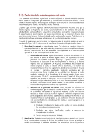 32
3.1.3 Evolución de la materia orgánica del suelo
En la evolución de la materia orgánica de la materia orgánica se pueden considerar diversas
etapas, según los compuestos que intervienen y las reacciones que se llevan a cabo. En este
sentido, la materia orgánica del suelo puede asemejarse a un conjunto de sustancias carbonadas
transformadas por la biomasa microbiana a distinta velocidad.
En primer lugar, los restos orgánicos sufren un proceso de transformación mecánica, en el que la
materia orgánica se fragmenta por acción, fundamentalmente de los animales del suelo. La
actividad de los animales inferiores y superiores del suelo tiene como primer resultado la mezcla
de las partículas de origen orgánico con las de origen mineral que ya existen en el suelo. Este
proceso de mezcla favorece el ataque realizado por las bacterias y los hongos.. Posteriormente, la
materia orgánica fresca comienza a sufrir procesos de transformación química intensos.
El modelo de los procesos que tienen lugar tras la incorporación de la materia orgánica al suelo se
muestra en la Figura 3-5. En este proceso de transformación pueden distinguirse varias etapas:
1) Mineralización primaria, o mineralización rápida. Se trata de un complejo sistema de
reacciones bioquímicas que actúa sobre los compuestos orgánicos sencillos que hay en
el suelo, como resultado de la descomposición y biodegradación de la materia orgánica
aportada. A su vez, esta etapa consta de dos fases:
a. Proliferación microbiana, a partir de sustancias fáciles de descomponer. En la
fase anterior al aporte de materia orgánica fresca, los organismos del suelo
presentan una actividad bioquímica muy baja. La producción de CO2 como
resultado de la respiración de los microorganismos es residual, y la materia
orgánica tiene una proporción C/N muy baja. Sin embargo, tras el aporte de
materia orgánica al suelo, la relación C/N se incrementa, y el número de
microorganismos se eleva muy rápidamente, debido a la existencia en el suelo
de energía y nutrientes equilibrados fácilmente asimilables por los
microorganismos. Como resultado de su actividad son liberados al medio
productos resultantes de la degradación de la materia orgánica fresca, como
sales minerales, CO2, H2O y energía en forma de calor (Figura 3-6). Si los restos
orgánicos son pobres en nitrógeno, los microorganismos pueden utilizar el
nitrógeno de origen mineral disponible en el suelo (fundamentalmente en forma
de nitrato), compitiendo con las plantas. Debido a la alta actividad microbiana, el
contenido en nitrógeno del suelo baja muy rápidamente.
b. Descenso de la población microbiana, como resultado del descenso de
carbono disponible, que ha salido del sistema en forma de CO2. La relación C/N
de los residuos, por lo tanto, es baja en este momento. Durante esta fase son
liberadas al medio sustancias nutritivas orgánicas y minerales originadas tanto
por la degradación de la materia orgánica fresca como por la muerte de los
microorganismos del suelo (Figura 3-6). Las sustancias minerales liberadas en
esta fase son fácilmente asimilables por las plantas, y pueden agruparse de la
siguiente manera:
i. Productos inmediatamente fijadas por las arcillas y el humus, debido a
las propiedades coloidales de estos.
ii. Productos que sufren humificación, gracias a procesos de
reorganización microbiana.
iii. Sustancias que se pierden por lixiviado.
2) Humificación. Suponiendo que la adición de materia orgánica es puntual, esta fase se
inicia inmediatamente después de la fase de proliferación microbiana, y prosigue a
medida que disminuye la población microbiana. La actividad de los microorganismos
 