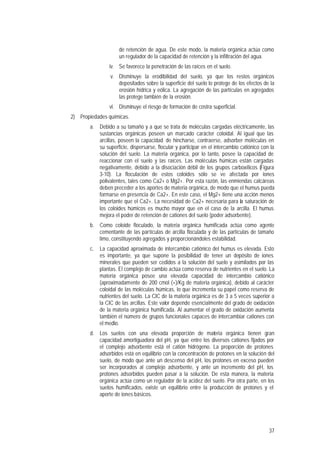 37
de retención de agua. De este modo, la materia orgánica actúa como
un regulador de la capacidad de retención y la infiltración del agua.
iv. Se favorece la penetración de las raíces en el suelo.
v. Disminuye la erodibilidad del suelo, ya que los restos orgánicos
depositados sobre la superficie del suelo lo protege de los efectos de la
erosión hídrica y eólica. La agregación de las partículas en agregados
las protege también de la erosión.
vi. Disminuye el riesgo de formación de costra superficial.
2) Propiedades químicas.
a. Debido a su tamaño y a que se trata de moléculas cargadas eléctricamente, las
sustancias orgánicas poseen un marcado carácter coloidal. Al igual que las
arcillas, poseen la capacidad de hincharse, contraerse, adsorber moléculas en
su superficie, dispersarse, flocular y participar en el intercambio catiónico con la
solución del suelo. La materia orgánica, por lo tanto, posee la capacidad de
reaccionar con el suelo y las raíces. Las moléculas húmicas están cargadas
negativamente, debido a la disociación débil de los grupos carboxílicos (Figura
3-10). La floculación de estos coloides sólo se ve afectada por iones
polivalentes, tales como Ca2+ o Mg2+. Por esta razón, las enmiendas calcáreas
deben preceder a los aportes de materia orgánica, de modo que el humus pueda
formarse en presencia de Ca2+. En este caso, el Mg2+ tiene una acción menos
importante que el Ca2+. La necesidad de Ca2+ necesaria para la saturación de
los coloides húmicos es mucho mayor que en el caso de la arcilla. El humus
mejora el poder de retención de cationes del suelo (poder adsorbente).
b. Como coloide floculado, la materia orgánica humificada actúa como agente
cementante de las partículas de arcilla floculada y de las partículas de tamaño
limo, constituyendo agregados y proporcionándoles estabilidad.
c. La capacidad aproximada de intercambio catiónico del humus es elevada. Esto
es importante, ya que supone la posibilidad de tener un depósito de iones
minerales que pueden ser cedidos a la solución del suelo y asimilados por las
plantas. El complejo de cambio actúa como reserva de nutrientes en el suelo. La
materia orgánica posee una elevada capacidad de intercambio catiónico
(aproximadamente de 200 cmol (+)/Kg de materia orgánica), debido al carácter
coloidal de las moléculas húmicas, lo que incrementa su papel como reserva de
nutrientes del suelo. La CIC de la materia orgánica es de 3 a 5 veces superior a
la CIC de las arcillas. Este valor depende esencialmente del grado de oxidación
de la materia orgánica humificada. Al aumentar el grado de oxidación aumenta
también el número de grupos funcionales capaces de intercambiar cationes con
el medio.
d. Los suelos con una elevada proporción de materia orgánica tienen gran
capacidad amortiguadora del pH, ya que entre los diversos cationes fijados por
el complejo adsorbente está el catión hidrógeno. La proporción de protones
adsorbidos está en equilibrio con la concentración de protones en la solución del
suelo, de modo que ante un descenso del pH, los protones en exceso pueden
ser incorporados al complejo adsorbente, y ante un incremento del pH, los
protones adsorbidos pueden pasar a la solución. De esta manera, la materia
orgánica actúa como un regulador de la acidez del suelo. Por otra parte, en los
suelos humificados, existe un equilibrio entre la producción de protones y el
aporte de iones básicos.
 