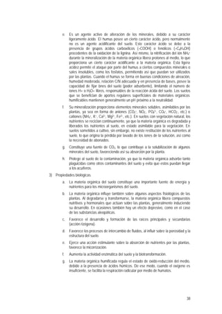 38
e. Es un agente activo de alteración de los minerales, debido a su carácter
ligeramente ácido. El humus posee un cierto carácter ácido, pero normalmente
no es un agente acidificante del suelo. Este carácter ácido se debe a la
presencia de grupos ácidos carboxílicos (–COOH) o fenólicos (–C6H4OH)
procedentes de la oxidación de la lignina. Así mismo, la nitrificación del ión NH4
+
durante la mineralización de la materia orgánica libera protones al medio, lo que
proporciona un cierto carácter acidificante a la materia orgánica. Esta ligera
acidez permite el ataque por parte del humus a ciertos compuestos minerales o
sales insolubles, como los fosfatos, permitiendo así que puedan ser utilizados
por las plantas. Cuando el humus se forma en buenas condiciones de aireación,
humedad moderada, relación C/N adecuada y en presencia de bases, posee la
capacidad de fijar iones del suelo (poder adsorbente), limitando el número de
iones H+ o H3O+ libres, responsables de la reacción ácida del suelo. Los suelos
que se benefician de aportes regulares superficiales de materiales orgánicos
humificables mantienen generalmente un pH próximo a la neutralidad.
f. Su mineralización proporciona elementos minerales solubles, asimilables por las
plantas, ya sea en forma de aniones (CO3
=, NO3
-, PO4
3-, CO4
=, HCO3
-, etc.) o
cationes (NH4
+, K+, Ca2+, Mg2+, Fe2+, etc.). En suelos con vegetación natural, los
nutrientes se reciclan continuamente, ya que la materia orgánica es degradada y
liberados los nutrientes al suelo, en estado asimilable para la vegetación. En
suelos sometidos a cultivo, sin embargo, no existe restitución de los nutrientes al
suelo, lo que origina la pérdida por lavado de los iones de la solución, así como
la necesidad de abonados.
g. Constituye una fuente de CO2, lo que contribuye a la solubilización de algunos
minerales del suelo, favoreciendo así su absorción por la planta.
h. Protege al suelo de la contaminación, ya que la materia orgánica adsorbe tanto
plaguicidas como otros contaminantes del suelo y evita que estos puedan llegar
a los acuíferos.
3) Propiedades biológicas.
a. La materia orgánica del suelo constituye una importante fuente de energía y
nutrientes para los microorganismos del suelo.
b. La materia orgánica influye también sobre algunos aspectos fisiológicos de las
plantas. Al degradarse y transformarse, la materia orgánica libera compuestos
nutritivos y hormonales que actúan sobre las plantas, generalmente induciendo
su desarrollo. En ocasiones también hay un efecto depresivo, como en el caso
de las substancias aleopáticas.
c. Favorece el desarrollo y formación de las raíces principales y secundarias
(acción rizógena).
d. Favorece los procesos de intercambio de fluidos, al influir sobre la porosidad y la
estructura del suelo.
e. Ejerce una acción estimulante sobre la absorción de nutrientes por las plantas,
favorece la micorrización.
f. Aumenta la actividad enzimática del suelo y la biotransformación.
g. La materia orgánica humificada regula el estado de óxido-reducción del medio,
debido a la presencia de ácidos húmicos. De ese modo, cuando el oxígeno es
insuficiente, se facilita la respiración radicular por medio de humatos.
 
