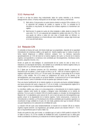 41
3.3.3 Humus mull
El mull es un tipo de humus muy evolucionado, típico de suelos naturales y de sistemas
biológicamente activos. El humus mull puede ser de dos tipos: mull cálcico y mull forestal.
1) Mull cálcico. Está presente en suelos básicos donde la relación C/N es inferior a 12 y
la saturación del complejo de cambio es superior al 75%. La actividad de la
microflora es muy buena, de modo que los residuos orgánicos se transforman con
rapidez.
2) Mull forestal. Es propio de suelos de clima templado o cálido, donde la relación C/N
varía entre 12 y 15, y la saturación del complejo de cambio está entre 25 y 75%. La
roca puede ser silícea o caliza (en este caso, el lavado debe ser intenso). La
actividad microbiana se ve favorecida por estas condiciones, aunque algo menos que
en el caso del mull cálcico.
3.4 Relación C/N
El contenido en humus del suelo, del mismo modo que sus propiedades, depende de la capacidad
mineralizante de la biomasa edáfica y del aporte de materia orgánica que se realiza al suelo de
forma natural (hojarasca) o artificial (estiércol, compost, etc.). La biomasa representa
aproximadamente un 1-2% del total de la materia orgánica del suelo. La fracción de la materia
orgánica correspondiente a la biomasa está constituida por microorganismos, microfauna (como
gusanos, pequeños insectos, etc.).
Desde un punto de vista biológico, la caracterización de los suelos no sólo se basa en la
naturaleza y la descripción del humus, sino también en el contenido de materia orgánica total y la
relación entre el C y el N del total del suelo (relación C/N).
El C fijado por la biomasa proviene del CO2 atmosférico, reducido durante el proceso de
fotosíntesis por las plantas, y suele oscilar en torno a un 50 – 60% de la materia orgánica (el C
orgánico representa entre el 0.6 y el 1.7% del suelo). Sin embargo, el porcentaje de N es mucho
menor y más variable. Por el N entran en competencia las raíces de las plantas y los
microorganismos, por lo que puede ser un factor limitante. La presencia de N en el suelo depende
de varios factores, como el contenido en N de las plantas que colonizan el suelo.
Para una buena humificación de la materia orgánica es necesaria una buena actividad biológica,
una buena aireación del suelo y riqueza de C y N en el medio. La descomposición rápida de la
materia orgánica fresca es indispensable para una buena humificación.
La microflora edáfica que actúa en la descomposición y mineralización de la materia orgánica
requiere carbono como fuente de energía y nitrógeno como intermediario en la síntesis de
proteínas. Si en un suelo, la relación C/N en la materia orgánica es elevada, los microorganismos
disponen de C en abundancia, pero carecen de N, con lo cual son pocos los microorganismos que
pueden actuar en la degradación de la materia orgánica. Como consecuencia, el proceso de
mineralización se ralentiza, y el N amoniacal o los nitratos asimilables por las plantas superiores se
encontrarán en baja cantidad en el suelo. De este modo, podemos decir que la relación C/N tiene
una gran importancia en la valoración de la fertilidad del suelo.
La relación C/N del suelo varía fundamentalmente en función de la relación C/N de la materia
orgánica vegetal existente. Las leguminosas, por ejemplo, poseen una relación C/N de 9 – 10, lo
que es muy beneficioso para el suelo (Tabla 3-2).
Desde este punto de vista, por lo tanto, se considera que un suelo es fértil cuando la relación C/N
se halla en torno a 10. En los estudios de fertilidad del suelo, el parámetro que se utiliza para
medir la actividad de la biomasa y la evolución de la materia orgánica del suelo es la relación C/N.
 