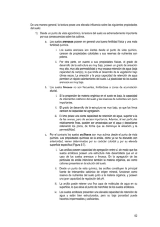 62
De una manera general, la textura posee una elevada influencia sobre las siguientes propiedades
del suelo:
1) Desde un punto de vista agronómico, la textura del suelo es extremadamente importante
por sus consecuencias sobre los cultivos.
a. Los suelos arenosos poseen en general una buena fertilidad física y una mala
fertilidad química.
i. Los suelos arenosos son inertes desde el punto de vista químico,
carecen de propiedades coloidales y sus reservas de nutrientes son
pobres.
ii. Por otra parte, en cuanto a sus propiedades físicas, el grado de
desarrollo de la estructura es muy bajo, poseen un grado de aireación
muy alto, muy alta permeabilidad y muy escasa retención de agua (baja
capacidad de campo), lo que limita el desarrollo de la vegetación bajo
climas secos. La aireación y la poca capacidad de retención de agua
permiten un rápido calentamiento del suelo. La plasticidad de los suelos
arenosos es muy baja.
b. Los suelos limosos no son frecuentes, limitándose a zonas de acumulación
aluvial.
i. Si la proporción de materia orgánica en el suelo es baja, la capacidad
de intercambio catiónico del suelo y las reservas de nutrientes son poco
importantes.
ii. El grado de desarrollo de la estructura es muy bajo, ya que los limos
carecen de capacidad de agregación.
iii. El limo posee una cierta capacidad de retención de agua, superior a la
de las arenas, pero de escasa importancia. Además, al ser partículas
relativamente finas, pueden ser arrastradas por el agua y depositarse
rellenando los poros, de forma que se disminuye la aireación y la
permeabilidad.
c. Por el contrario los suelos arcillosos son muy activos desde el punto de vista
químico. Las propiedades químicas de la arcilla, como ya se ha discutido con
anterioridad, vienen determinadas por su carácter coloidal y por su elevada
superficie específica (Figura 5-7).
i. Las arcillas poseen capacidad de agregación entre sí, de modo que los
suelos arcillosos poseen una estructura más desarrollada que en el
caso de los suelos arenosos o limosos. En la agregación de las
partículas de arcilla interviene también la materia orgánica, así como
cationes presentes en la solución del suelo.
ii. Desde un punto de vista químico, las arcillas constituyen la principal
fuente de intercambio catiónico de origen mineral, funcionan como
reserva de nutrientes del suelo junto a la materia orgánica, y poseen
una gran capacidad de regulación del pH.
iii. La arcilla puede retener una fina capa de moléculas de agua en su
superficie, lo que eleva el punto de marchitez de los suelos arcillosos.
iv. Los suelos arcillosos presentan una elevada capacidad de retención de
agua y están bien estructurados, pero su baja porosidad puede
hacerlos impermeables y asfixiantes.
 