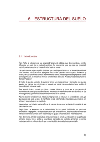 65
6 ESTRUCTURA DEL SUELO
6.1 Introducción
Para Porta, la estructura es una propiedad típicamente edáfica, que, de presentarse, permite
diferenciar un suelo de un material geológico. Su importancia hace que sea una propiedad
morfológica de referencia en los estudios del suelo en campo.
Las partículas de origen orgánico y mineral que constituyen el suelo no se encuentran aisladas
unas de otras, sino que forman agregados estructurales (también llamados peds). Blackmore y
Miller (1961) ya observaron cómo la montmorillonita cálcica puede disponerse en grupos de cuatro
o cinco partículas, en función de diversas características del suelo. A cada uno de estos grupos lo
llamaron “tactoide”.
El hecho de que las partículas de suelo no formen una masa continua y compacta, sino que se
asocian de manera que conforman un espacio de poros intercomunicados hace posible el
desarrollo de la vida en el suelo.
Este espacio hueco, formado por poros, canales, cámaras y fisuras es el que permite el
movimiento de gases y líquidos en el suelo, ofreciendo un entorno favorable a la actividad de los
microorganismos y facilitando el crecimiento radicular de las plantas.
Algunos autores consideran que, más que una propiedad, la estructura es un estado del suelo, ya
que cuando está seco, se pone de manifiesto, pero si está húmedo, el suelo se vuelve masivo, sin
grietas, y la estructura no se manifiesta.
La estructura, por lo tanto, puede definirse de manera simple como la disposición espacial de las
partículas del suelo.
Según Porta, la estructura es el ordenamiento de los granos individuales en partículas
secundarias o agregados y el espacio de huecos que llevan asociado, todo ello como resultado de
interacciones físico-químicas entre las arcillas y los grupos funcionales de la materia orgánica.
Para Baver et al. (1973), la estructura del suelo implica un arreglo u ordenación de las partículas
primarias (arena, limo y arcilla) y secundarias (agregados de partículas primarias) en ciertos
modelos o patrones estructurales, lo que incluye también al espacio de poros asociado.
 