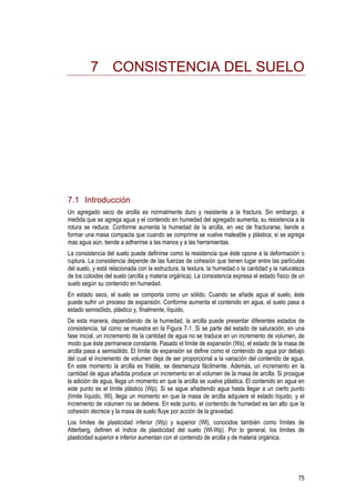 75
7 CONSISTENCIA DEL SUELO
7.1 Introducción
Un agregado seco de arcilla es normalmente duro y resistente a la fractura. Sin embargo, a
medida que se agrega agua y el contenido en humedad del agregado aumenta, su resistencia a la
rotura se reduce. Conforme aumenta la humedad de la arcilla, en vez de fracturarse, tiende a
formar una masa compacta que cuando se comprime se vuelve maleable y plástica; si se agrega
mas agua aún, tiende a adherirse a las manos y a las herramientas.
La consistencia del suelo puede definirse como la resistencia que éste opone a la deformación o
ruptura. La consistencia depende de las fuerzas de cohesión que tienen lugar entre las partículas
del suelo, y está relacionada con la estructura, la textura, la humedad o la cantidad y la naturaleza
de los coloides del suelo (arcilla y materia orgánica). La consistencia expresa el estado físico de un
suelo según su contenido en humedad.
En estado seco, el suelo se comporta como un sólido. Cuando se añade agua al suelo, éste
puede sufrir un proceso de expansión. Conforme aumenta el contenido en agua, el suelo pasa a
estado semisólido, plástico y, finalmente, líquido.
De esta manera, dependiendo de la humedad, la arcilla puede presentar diferentes estados de
consistencia, tal como se muestra en la Figura 7-1. Si se parte del estado de saturación, en una
fase inicial, un incremento de la cantidad de agua no se traduce en un incremento de volumen, de
modo que éste permanece constante. Pasado el límite de expansión (Ws), el estado de la masa de
arcilla pasa a semisólido. El límite de expansión se define como el contenido de agua por debajo
del cual el incremento de volumen deja de ser proporcional a la variación del contenido de agua.
En este momento la arcilla es friable, se desmenuza fácilmente. Además, un incremento en la
cantidad de agua añadida produce un incremento en el volumen de la masa de arcilla. Si prosigue
la adición de agua, llega un momento en que la arcilla se vuelve plástica. El contenido en agua en
este punto es el límite plástico (Wp). Si se sigue añadiendo agua hasta llegar a un cierto punto
(límite líquido, Wl), llega un momento en que la masa de arcilla adquiere el estado líquido, y el
incremento de volumen no se detiene. En este punto, el contenido de humedad es tan alto que la
cohesión decrece y la masa de suelo fluye por acción de la gravedad.
Los límites de plasticidad inferior (Wp) y superior (Wl), conocidos también como límites de
Atterberg, definen el índice de plasticidad del suelo (Wl-Wp). Por lo general, los límites de
plasticidad superior e inferior aumentan con el contenido de arcilla y de materia orgánica.
 