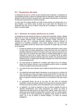 82
8.2 Temperatura del suelo
La temperatura del suelo es un factor de gran importancia para el agricultor. La temperatura es
una propiedad que posee un efecto muy importante sobre los organismos y sobre los procesos de
alteración química de la fracción mineral del suelo. Cada especie cultivada posee un rango propio
de aptitud para la germinación de la semilla, por ejemplo.
La mayor parte de la energía calorífica que recibe el suelo procede de la energía solar. En un
clima templado, y por término medio, se estima que el suelo recibe 144 calorías·día-1·cm-2.
Obviamente, este valor varía con la latitud, la época del año, la nubosidad, la orientación de la
ladera y la cubierta vegetal.
8.2.1 Absorción de energía calorífica por los suelos
La temperatura del suelo depende del balance de energía térmica absorbida, emitida y reflejada
(Figura 8-2). Por lo tanto, la capacidad del suelo para elevar su temperatura dependerá de una
serie de variables intrínsecas (color, humedad, calor específico, drenaje, renovación de la
atmósfera del suelo, etc.) y extrínsecas (humedad atmosférica, nubosidad, partículas en
suspensión en la atmósfera, precipitación, viento, relieve, vegetación, etc.). De manera más
detallada, los principales factores que influyen sobre la absorción de energía solar por el suelo,
son los siguientes:
1. El ángulo de incidencia de los rayos solares. La temperatura alcanzada es mayor cuando
los rayos inciden de manera perpendicular al suelo. Este factor varía con la latitud (la
temperatura alcanzada es mayor en el ecuador y disminuye cuando nos acercamos a los
polos; Figura 8-3), la estación (los rayos solares en nuestras latitudes llegan con mayor
inclinación en invierno que en verano; Figura 8-4) y el momento del día (la máxima
perpendicularidad se alcanza al mediodía; Figura 8-5). También como consecuencia de la
orientación del sol, en nuestra latitud, las laderas orientadas al sur reciben más insolación
que las orientadas al norte.
2. Las nubes atenúan la intensidad de la radiación solar (Figura 8-2-a). Sin embargo,
pueden emitir radiación infrarroja, lo que es perceptible durante la noche. La nubosidad
minimiza la oscilación térmica entre el día y la noche.
3. Los suelos de color oscuro absorben mayor cantidad de energía térmica que los de color
claro.
4. La humedad del suelo puede regular la temperatura, ya que el agua es un conductor del
calor más rápido que la tierra, pero posee una gran inercia térmica. Por esta razón, los
suelos más húmedos se calientan y enfrían más lentamente que un suelo seco. Por otra
parte, la evaporación contribuye al mantenimiento de una temperatura más fresca (Figura
8-6).
5. La conductividad térmica del aire es muy baja. Por esta razón, los horizontes
superficiales, si están bien aireados, difunden mal el calor hacia los horizontes inferiores,
de modo que el suelo se calienta y enfría más rápidamente que un suelo poco poroso.
6. La vegetación y los restos de hojarasca (la capa de residuos vegetales del suelo se
denomina frecuentemente como mulch) proporcionan una sombra que reduce el
calentamiento del suelo durante el día (Figura 8-2-b). Además, pueden actuar como un
aislante que evita la pérdida de energía térmica durante la noche. En nuestras latitudes,
la superficie de los suelos desprovistos de vegetación puede alcanzar los 40ºC en
verano, con lo que se detiene la actividad biológica y se frenan los procesos
edafogénicos.
 