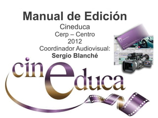 Manual de Edición
                                Cineduca
                      Cerp – Centro
                           2012
                  Coordinador Audiovisual:
                     Sergio Blanché




Manual de Edición - Cineduca Cerp – Centro - 2012 - Coordinador Audiovisual: Sergio Blanché
 
