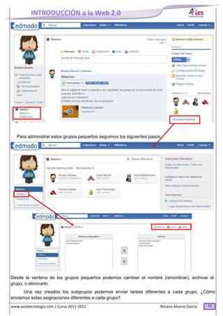 INTRODUCCIÓN a la Web 2.0
www.aulatecnologia.com | Curso 2011-2012 Rosana Álvarez García 13
Para administrar estos grupos pequeños seguimos los siguientes pasos:
Desde la ventana de los grupos pequeños podemos cambiar el nombre (renombrar), archivar el
grupo, o eliminarlo.
Una vez creados los subgrupos podemos enviar tareas diferentes a cada grupo, ¿Cómo
enviamos estas asignaciones diferentes a cada grupo?
 