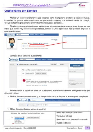INTRODUCCIÓN a la Web 2.0
www.aulatecnologia.com | Curso 2011-2012 Rosana Álvarez García 15
Cuestionarios con Edmodo
Al crear un cuestionario tenemos dos opciones partir de alguno ya existente o crear uno nuevo.
La ventaja de generar estos cuestionario es que se autocorrigen y nos evitan el trabajo de corregir,
que ya realizamos previamente al introducir las respuestas correctas…
Si seleccionamos un cuestionario existente se abre una ventana emergente en la que se nos
indica que aún no hay cuestionarios guardados, así que la única opción que nos queda es empezar a
crear cuestionarios.
Vamos a crear un nuevo cuestionario:
Al seleccionar la opción de crear un cuestionario aparece una ventana emergente en la que
debemos indicar:
El título de nuestro cuestionario, y el tiempo límite del que dispone el alumno para completarlo.
El tipo de preguntas que vamos a construir.
Respuesta múltiple. Una válida
Verdadero o Falso
Respuesta corta (corrección manual)
Hueco en blanco
 