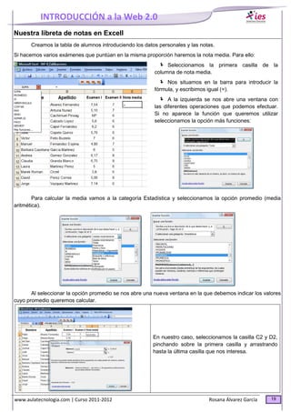 INTRODUCCIÓN a la Web 2.0
www.aulatecnologia.com | Curso 2011-2012 Rosana Álvarez García 19
Nuestra libreta de notas en Excell
Creamos la tabla de alumnos introduciendo los datos personales y las notas.
Si hacemos varios exámenes que puntúan en la misma proporción haremos la nota media. Para ello:
Seleccionamos la primera casilla de la
columna de nota media.
Nos situamos en la barra para introducir la
fórmula, y escribimos igual (=).
A la izquierda se nos abre una ventana con
las diferentes operaciones que podemos efectuar.
Si no aparece la función que queremos utilizar
seleccionamos la opción más funciones:
Para calcular la media vamos a la categoría Estadística y seleccionamos la opción promedio (media
aritmética).
Al seleccionar la opción promedio se nos abre una nueva ventana en la que debemos indicar los valores
cuyo promedio queremos calcular.
En nuestro caso, seleccionamos la casilla C2 y D2,
pinchando sobre la primera casilla y arrastrando
hasta la última casilla que nos interesa.
 