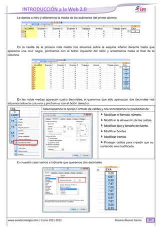 INTRODUCCIÓN a la Web 2.0
www.aulatecnologia.com | Curso 2011-2012 Rosana Álvarez García 21
Le damos a intro y obtenemos la media de los exámenes del primer alumno.
En la casilla de la primera nota media nos situamos sobre la esquina inferior derecha hasta que
aparezca una cruz negra, pinchamos con el botón izquierdo del ratón y arrastramos hasta el final de la
columna.
En las notas medias aparecen cuatro decimales, si queremos que sólo aparezcan dos decimales nos
situamos sobre la columna y pinchamos con el botón derecho:
Seleccionamos la opción Formato de celdas y nos encontramos la posibilidad de:
Modificar el formato número.
Modificar la alineación de las celdas.
Modificar tipo y tamaño de fuente.
Modificar bordes.
Modificar tramas
Proteger celdas para impedir que su
contenido sea modificado.
En nuestro caso vamos a indicarle que queremos dos decimales
 
