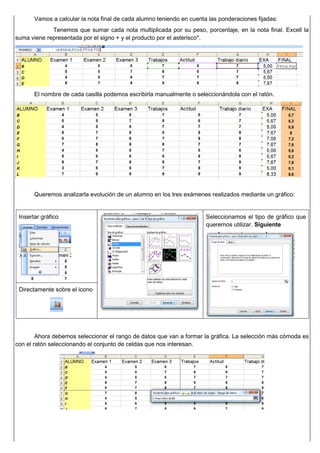 Vamos a calcular la nota final de cada alumno teniendo en cuenta las ponderaciones fijadas:
Tenemos que sumar cada nota multiplicada por su peso, porcentaje, en la nota final. Excell la
suma viene representada por el signo + y el producto por el asterisco*.
El nombre de cada casilla podemos escribirla manualmente o seleccionándola con el ratón.
Queremos analizarla evolución de un alumno en los tres exámenes realizados mediante un gráfico:
Insertar gráfico
Directamente sobre el icono
Seleccionamos el tipo de gráfico que
queremos utilizar. Siguiente
Ahora debemos seleccionar el rango de datos que van a formar la gráfica. La selección más cómoda es
con el ratón seleccionando el conjunto de celdas que nos interesan.
 
