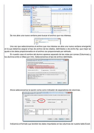 Se nos abre una nueva ventana para buscar el archivo que nos interesa.
Una vez que seleccionamos el archivo que nos interesa se abre una nueva ventana emergente
en la que debemos asignar el tipo de archivo de los citados, delimitados o de ancho fijo, que mejor se
ajusta a los datos proporcionados en el archivo csv proporcionado por edmodo.
En nuestro caso el nombre del alumno aparece separado de las notas por comas (Columnas) y
los alumnos entre sí (filas) por intro. Seleccionamos el tipo de archivo delimitado.
Ahora seleccionamos la opción coma como indicador de separadores de columnas.
Indicamos el formato que tendrán los datos importados en las columnas de nuestra tabla Excel.
1
2 3
 