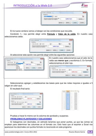 INTRODUCCIÓN a la Web 2.0
www.aulatecnologia.com | Curso 2011-2012 Rosana Álvarez García 29
En la nueva ventana vamos a trabajar con las condiciones que nos pide.
Condición 1.- nos permite elegir entre Fórmula y Valor de la celda. En nuestro caso
seleccionamos celda:
Al seleccionar esta opción nos permite elegir entre las siguientes opciones:
En nuestro caso seleccionamos que el valor de la
celda sea menor que y escribimos 5. En formato
seleccionamos el color rojo.
Seleccionamos agregar y establecemos las bases para que las notas mayores o iguales a 5
salgan en color azul.
El resultado final sería:
Pruebas a hacer lo mismo con la columna de aprobado y suspenso.
PROBLEMAS PLANTEADOS Y SOLUCIONES
Si trabajamos con decimales, en edmodo tenemos que poner puntos, ya que las comas se
emplean para determinar las columnas en el formato csv. Esto hace que al exportar a Excel nos
aparezcan los decimales con puntos formato no reconocido en este programa.
 