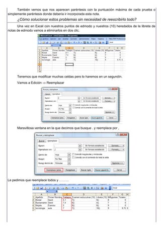 También vemos que nos aparecen paréntesis con la puntuación máxima de cada prueba o
simplemente paréntesis donde debería ir incorporada esta nota.
¿Cómo solucionar estos problemas sin necesidad de reescribirlo todo?
Una vez en Excel con nuestros puntos de edmodo y nuestros (10) heredados de la libreta de
notas de edmodo vamos a eliminarlos en dos clic.
Tenemos que modificar muchas celdas pero lo haremos en un segundín.
Vamos a Edición ⇒ Reemplazar
Maravillosa ventana en la que decimos que busque . y reemplace por ,
Le pedimos que reemplace todos y ………
 