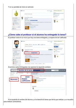 Y en su pantalla de inicio en edmodo:
¿Cómo sabe el profesor si el alumno ha entregado la tarea?
El profesor verá en su muro que hay una tarea entregada y a espera de ser calificada:
Al pinchar sobre Entregadas nos aparece la siguiente ventana:
A la izquierda el nombre del alumno y a la derecha la tarea que tenía que realizar y un recuadro
para realizar comentarios.
Nombre de la tarea entregada
Alumno/a Estado
calificación
 