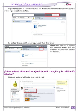 INTRODUCCIÓN a la Web 2.0
www.aulatecnologia.com | Curso 2011-2012 Rosana Álvarez García 9
Si pinchamos sobre el nombre del alumno a la derecha nos aparece el documento que nos ha
enviado y que ya podemos calificar.
En total por defecto establecemos la puntuación total de la tarea:
En el cuadro situado a la izquierda
de la puntuación máxima de la tarea
escribimos la calificación obtenida
por el alumno.
¿Cómo sabe el alumno si su ejercicio está corregido y la calificación
obtenida?
El alumno recibe su calificación en el muro de inicio
 