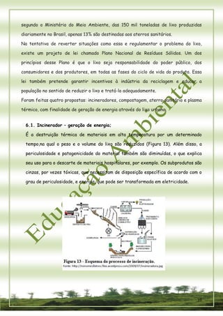 10 
segundo o Ministério do Meio Ambiente, das 150 mil toneladas de lixo produzidas diariamente no Brasil, apenas 13% são destinadas aos aterros sanitários. 
Na tentativa de reverter situações como essa e regulamentar o problema do lixo, existe um projeto de lei chamado Plano Nacional de Resíduos Sólidos. Um dos princípios desse Plano é que o lixo seja responsabilidade do poder público, dos consumidores e dos produtores, em todas as fases do ciclo de vida do produto. Essa lei também pretende garantir incentivos à indústria da reciclagem e educar a população no sentido de reduzir o lixo e tratá-lo adequadamente. 
Foram feitas quatro propostas: incineradores, compostagem, aterro sanitário e plasma térmico, com finalidade de geração de energia através do lixo urbano. 
6.1. Incinerador – geração de energia; 
É a destruição térmica de materiais em alta temperatura por um determinado tempo,na qual o peso e o volume do lixo são reduzidos (Figura 13). Além disso, a periculosidade e patogenicidade do material também são diminuídas, o que explica seu uso para o descarte de materiais hospitalares, por exemplo. Os subprodutos são cinzas, por vezes tóxicas, que necessitam de disposição específica de acordo com o grau de periculosidade, e energia, que pode ser transformada em eletricidade. 
 