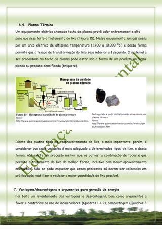 12 
6.4. Plasma Térmico 
Um equipamento elétrico chamado tocha de plasma provê calor extremamente alto 
para que seja feito o tratamento do lixo (Figura 15). Nesse equipamento, um gás passa por um arco elétrico de altíssima temperatura (1.700 a 10.000 ºC) e dessa forma permite que o tempo de transformação do lixo seja inferior a 1 segundo. O material a ser processado na tocha de plasma pode estar sob a forma de um produto uniforme picado ou produto densificado (briquete). 
Diante dos quatro tipos de reaproveitamento do lixo, o mais importante, porém, é considerar que cada um deles é mais adequado a determinados tipos de lixo, e dessa forma, não existe um processo melhor que os outros: a combinação de todos é que permite o tratamento do lixo da melhor forma, inclusive com maior aproveitamento energético. Não se pode esquecer que esses processos só devem ser colocados em prática após reutilizar e reciclar a maior quantidade de lixo possível. 
7. Vantagens/desvantagens e argumentos para geração de energia 
Foi feito um levantamento das vantagens e desvantagens, bem como argumentos a favor e contrários ao uso de incineradores (Quadros 1 e 2), compostagem (Quadros 3  