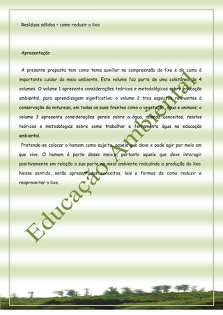 2 
Resíduos sólidos – como reduzir o lixo 
Apresentação: 
A presente proposta tem como tema auxiliar na compreensão do lixo e de como é importante cuidar do meio ambiente. Este volume faz parte de uma coletânea de 4 volumes. O volume 1 apresenta considerações teóricas e metodológicas sobre educação ambiental, para aprendizagem significativa; o volume 2 traz aspectos relevantes á conservação da natureza, em todas as suas frentes como a vegetação, água e animais; o volume 3 apresenta considerações gerais sobre a água, aborda conceitos, relatos teóricos e metodologias sobre como trabalhar a ferramenta água na educação ambiental. 
Pretende-se colocar o homem como sujeito, aquele que deve e pode agir por meio em que vive. O homem é parte desse meio,e, portanto aquele que deve interagir positivamente em relação a sua parte no meio ambiente reduzindo a produção do lixo. Nesse sentido, serão apresentados conceitos, leis e formas de como reduzir e reaproveitar o lixo. 
 