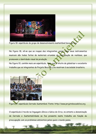 21 
Figura 18: espetáculo do grupo de desenvolvimento sustentável boca do lixo. 
Na figura 18, vê-se que as roupas dos integrantes, assim como seus instrumentos musicais são todos feitos de materiais oriundos da reutilização de resíduos, que promovem a identidade visual da produção. 
Na figura 19, contém mais um espetáculo, tudo com o intuito de globalizar o excelente trabalho que os integrantes do Projeto Boca do Lixo mostram à sociedade brasileira. 
Figura 19: espetáculo Cerrado Sustentável. Fonte: http://www.projetobocadolixo.org 
O espetáculo é tecido na linguagem cênica e lúdica do Circo, no entanto a denominação de Cerrado e Sustentabilidade se fez presente neste trabalho em função da preocupação com os problemas ambientais pelos quais o mundo passa.  