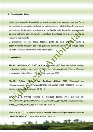 22 
9. Considerações finais 
Assim como a redução de produção de lixo deve passar a ser pensada como uma forma de contribuir para a sustentabilidade do meio ambiente, cada indivíduo deve se sentir parte deste. Sendo assim, a redução e a reutilização poderão auxiliar a recuperação do meio ambiente, pois diminuindo os resíduos depositados no solo, este poderá se recuperar rapidamente. 
O pensamento de que todos fazemos parte do meio ambiente auxilia o desenvolvimento do sujeito ecológico, que passa a motivar a mudança de atitude e cada um pode contribuir para melhorias no âmbito social. 
10. Referências 
BRASIL, Lei Federal no 12.305 de 2 de agosto de 2010. Institui a Política Nacional de Resíduos Sólidos; altera a Lei nº 9.605, de 12 de fevereiro de 1998; e dá outras providências. Diário Oficial da União, 3 de agosto de 2010. 
BRASIL, Política Nacional de Resíduos Sólidos. 2012. Disponível em: http://www.saude.rs.gov.br/upload/1346166430_Lei%2012.305_02082010_politica_residuos_solidos.pdf Acesso em: 19-06-14. 
COSTA, S. S. Política Nacional de Resíduos Sólidos. 2014. Disponível em: http://www.mma.gov.br/estruturas/a3p/_arquivos/1__poltica_nacional_de_resduos_ slidos___silvano_silvrio_36.pdf Acesso em: 19-04-14. 
PEREIRA NETO, J. T. Compostagem: A Grande Solução ao Equacionamento do Lixo Doméstico. Brasil, nº 1, 1989, p.5-6. REVISTA ÉPOCA.  