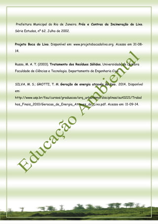 23 
Prefeitura Municipal do Rio de Janeiro. Prós e Contras da Incineração do Lixo. Série Estudos, nº 62. Julho de 2002. 
Projeto Boca do Lixo. Disponível em: www.projetobocadolixo.org. Acesso em 31-08- 14. 
Russo, M. A. T. (2003). Tratamento dos Resíduos Sólidos. Universidade de Coimbra Faculdade de Ciências e Tecnologia. Departamento de Engenharia Civil. 
SILVA, M. S.; GROTTI, T. M. Geração de energia através do lixo. 2014. Disponível em: http://www.usp.br/fau/cursos/graduacao/arq_urbanismo/disciplinas/aut0221/Trabalhos_Finais_2010/Geracao_de_Energia_Atraves_do_Lixo.pdf. Acesso em: 11-09-14. 