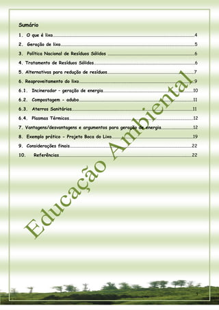 3 
Sumário 
1. O que é lixo.................................................................................................................................4 
2. Geração de lixo..........................................................................................................................5 
3. Política Nacional de Resíduos Sólidos ...............................................................................6 
4. Tratamento de Resíduos Sólidos............................................................................................6 
5. Alternativas para redução de resíduos...............................................................................7 
6. Reaproveitamento do lixo.........................................................................................................9 
6.1. Incinerador – geração de energia..................................................................................10 
6.2. Compostagem - adubo........................................................................................................11 
6.3. Aterros Sanitários..............................................................................................................11 
6.4. Plasmas Térmicos.................................................................................................................12 
7. Vantagens/desvantagens e argumentos para geração de energia.............................12 
8. Exemplo prático - Projeto Boca do Lixo..........................................................................19 
9. Considerações finais...............................................................................................................22 
10. Referências.........................................................................................................................22  