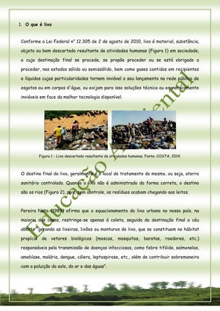 4 
1. O que é lixo 
Conforme a Lei Federal no 12.305 de 2 de agosto de 2010, lixo é material, substância, objeto ou bem descartado resultante de atividades humanas (Figura 1) em sociedade, a cuja destinação final se procede, se propõe proceder ou se está obrigado a proceder, nos estados sólido ou semissólido, bem como gases contidos em recipientes e líquidos cujas particularidades tornem inviável o seu lançamento na rede pública de esgotos ou em corpos d'água, ou exijam para isso soluções técnica ou economicamente inviáveis em face da melhor tecnologia disponível. 
Figura 1 - Lixo descartado resultante de atividades humanas. Fonte: COSTA, 2014. 
O destino final do lixo, geralmente é o local de tratamento do mesmo, ou seja, aterro sanitário controlado. Quando o lixo não é administrado da forma correta, o destino são os rios (Figura 2), pois, sem controle, os resíduos acabam chegando aos leitos. 
Pereira Neto (1989) afirma que o equacionamento do lixo urbano no nosso país, na maioria dos casos, restringe-se apenas á coleta, seguida da destinação final a céu aberto “gerando as lixeiras, lixões ou monturos de lixo, que se constituem no hábitat propício de vetores biológicos (moscas, mosquitos, baratas, roedores, etc.) responsáveis pela transmissão de doenças infecciosas, como febre tifóide, salmonelas, amebíase, malária, dengue, cólera, leptospirose, etc., além de contribuir sobremaneira com a poluição do solo, do ar e das águas”. 
 