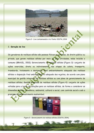 5 
Figura 2 - Lixo contaminando o rio. Fonte: COSTA, 2014. 
2. Geração de lixo 
Os geradores de resíduos sólidos são pessoas físicas ou jurídicas, de direito público ou privado, que geram resíduos sólidos por meio de suas atividades, nelas incluído o consumo (BRASIL, 2010); Gerenciamento de resíduos sólidos (Figura 3): conjunto de ações exercidas, direta ou indiretamente, nas etapas de coleta, transporte, transbordo, tratamento e destinação final ambientalmente adequada dos resíduos sólidos e disposição final ambientalmente adequada dos rejeitos, de acordo com plano municipal de gestão integrada de resíduos sólidos ou com plano de gerenciamento de resíduos sólidos; Gestão integrada de resíduos sólidos (Figura 4): conjunto de ações voltadas para a busca de soluções para os resíduos sólidos, de forma a considerar as dimensões política, econômica, ambiental, cultural e social, com controle social e sob a premissa do desenvolvimento sustentável. 
Figura 3 – Gerenciamento de resíduos sólidos (COSTA, 2014).  