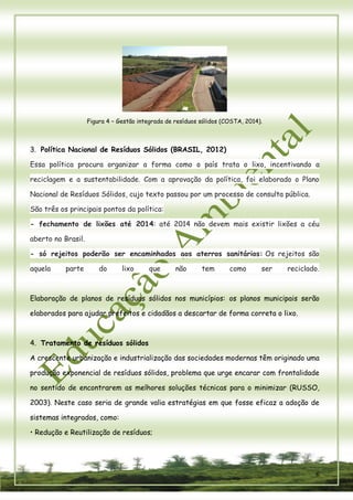 6 
Figura 4 – Gestão integrada de resíduos sólidos (COSTA, 2014). 
3. Política Nacional de Resíduos Sólidos (BRASIL, 2012) Essa política procura organizar a forma como o país trata o lixo, incentivando a reciclagem e a sustentabilidade. Com a aprovação da política, foi elaborado o Plano Nacional de Resíduos Sólidos, cujo texto passou por um processo de consulta pública. São três os principais pontos da política: - fechamento de lixões até 2014: até 2014 não devem mais existir lixões a céu aberto no Brasil. - só rejeitos poderão ser encaminhados aos aterros sanitários: Os rejeitos são aquela parte do lixo que não tem como ser reciclado. 
Elaboração de planos de resíduos sólidos nos municípios: os planos municipais serão elaborados para ajudar prefeitos e cidadãos a descartar de forma correta o lixo. 
4. Tratamento de resíduos sólidos 
A crescente urbanização e industrialização das sociedades modernas têm originado uma 
produção exponencial de resíduos sólidos, problema que urge encarar com frontalidade no sentido de encontrarem as melhores soluções técnicas para o minimizar (RUSSO, 2003). Neste caso seria de grande valia estratégias em que fosse eficaz a adoção de sistemas integrados, como: 
• Redução e Reutilização de resíduos;  