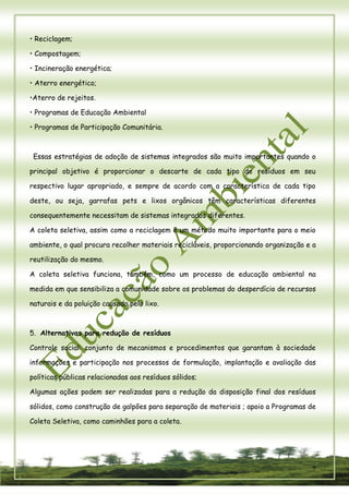 7 
• Reciclagem; 
• Compostagem; 
• Incineração energética; 
• Aterro energético; 
•Aterro de rejeitos. 
• Programas de Educação Ambiental 
• Programas de Participação Comunitária. 
Essas estratégias de adoção de sistemas integrados são muito importantes quando o principal objetivo é proporcionar o descarte de cada tipo de resíduos em seu respectivo lugar apropriado, e sempre de acordo com a característica de cada tipo deste, ou seja, garrafas pets e lixos orgânicos têm características diferentes consequentemente necessitam de sistemas integrados diferentes. 
A coleta seletiva, assim como a reciclagem é um método muito importante para o meio ambiente, o qual procura recolher materiais recicláveis, proporcionando organização e a reutilização do mesmo. 
A coleta seletiva funciona, também, como um processo de educação ambiental na medida em que sensibiliza a comunidade sobre os problemas do desperdício de recursos naturais e da poluição causada pelo lixo. 
5. Alternativas para redução de resíduos 
Controle social: conjunto de mecanismos e procedimentos que garantam à sociedade informações e participação nos processos de formulação, implantação e avaliação das políticas públicas relacionadas aos resíduos sólidos; 
Algumas ações podem ser realizadas para a redução da disposição final dos resíduos sólidos, como construção de galpões para separação de materiais ; apoio a Programas de Coleta Seletiva, como caminhões para a coleta.  