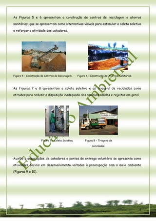 8 
As Figuras 5 e 6 apresentam a construção de centros de reciclagem e aterros sanitários, que se apresentam como alternativas viáveis para estimular a coleta seletiva e reforçar a atividade dos catadores. 
Figura 5 – Construção de Centros de Reciclagem. 
Figura 6 – Construção de Aterros Sanitários. 
As Figuras 7 e 8 apresentam a coleta seletiva e as triagens de reciclados como atitudes para reduzir a disposição inadequada dos resíduos sólidos e rejeitos em geral. 
Figura 7 – Coleta Seletiva. 
Figura 8 – Triagens de reciclados. 
Auxílio a associações de catadores e pontos de entrega voluntária se apresenta como atividades sociais em desenvolvimento voltadas à preocupação com o meio ambiente (Figuras 9 e 10). 
 