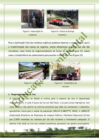 9 
Figura 9 – Associações de catadores. 
Figura 10 – Pontos de Entrega Voluntária. 
Para a destinação final dos resíduos orgânicos podemos observar a compostagem, que é a transformação das cascas de vegetais, restos alimentares e outros que não são recicláveis, como forma de reaproveitamento da forma de adubo (Figura 11). Assim como a transferência de conhecimento para auxiliar a coleta seletiva (Figura 12). 
Figura 11 – Compostagem. 
Figura 12 – Transferência de recursos. 
6. Reaproveitamento do lixo 
A situação do lixo no Brasil é crítica pois a maioria do lixo é descartada incorretamente. A cada 4 sacos de lixo em São Paulo, 1 vai para locais impróprios, tais como lixões a céu aberto ou aterros precários que além de contaminar o ambiente, apresentam riscos para a saúde da população (SILVA E GROTTI, 2014). A ABRELPE (Associação Brasileira de Empresas de Limpeza Pública e Resíduos Especiais) afirma que 11.800 toneladas de resíduos por dia não recebem o tratamento adequado. O destino final dado ao lixo nas cidades brasileiras apresenta um quadro preocupante:  