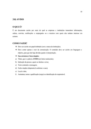 10
3.0) AVISO
O QUE É?
É um documento escrito por meio do qual as empresas e instituições transmitem informações,
ordens, convites, notificações a empregados ou a terceiros com quem elas tenham interesse em
comum.
COMO FAZER?
v Deve ser escrito em papel timbrado (com a marca da instituição);
v Deve conter apenas o teor da comunicação. O conteúdo deve ser escrito em linguagem e
objetiva, para que não haja dúvidas quanto à interpretação;
v Sua estrutura é bem simples:
a) Título, que é a palavra AVISO (em letras maiúsculas);
b) Indicação da pessoa a quem se destina o aviso;
c) Texto contendo a mensagem;
d) Fecho simples (dispensável conforme o caso);
e) Local e data;
f) Assinatura, nome e qualificação (cargo) ou identificação do responsável.
 