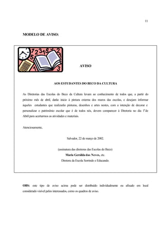 11
MODELO DE AVISO:
AVISO
AOS ESTUDANTES DO BECO DA CULTURA
As Diretorias das Escolas do Beco da Cultura levam ao conhecimento de todos que, a partir do
próximo mês de abril, darão inicio à pintura externa dos muros das escolas, e desejam informar
àqueles estudantes que realizarão pinturas, desenhos e artes nestes, com a intenção de decorar e
personalizar o patrimônio escolar que é de todos nós, devem comparecer à Diretoria no dia 1o
de
Abril para acertarmos as atividades e materiais.
Atenciosamente,
Salvador, 22 de março de 2002.
(assinatura das diretoras das Escolas do Beco)
Maria Gersilda das Neves, etc.
Diretora da Escola Sorrindo e Educando.
OBS: este tipo de aviso acima pode ser distribuído individualmente ou afixado em local
considerado visível pelos interessados, como os quadros de aviso.
 